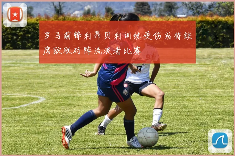 罗马前锋利昂贝利训练受伤或将缺席欧联对阵流浪者比赛