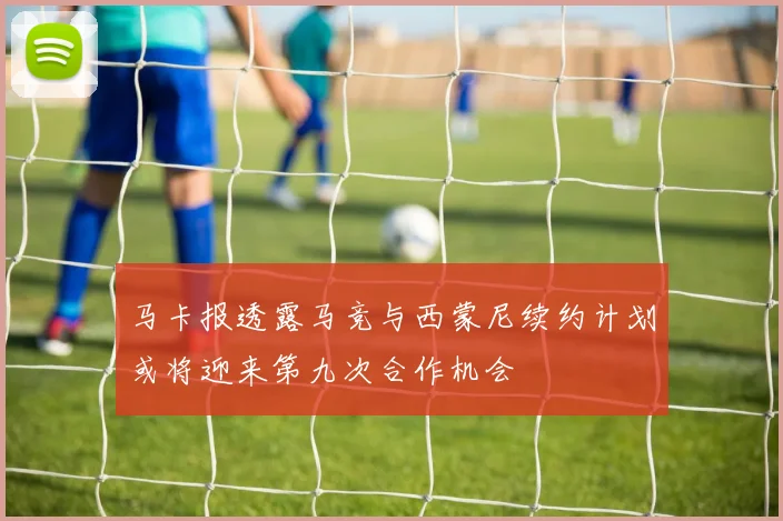 马卡报透露马竞与西蒙尼续约计划或将迎来第九次合作机会