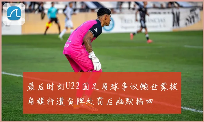 最后时刻U22国足角球争议鲍世蒙拔角旗杆遭黄牌处罚后幽默插回