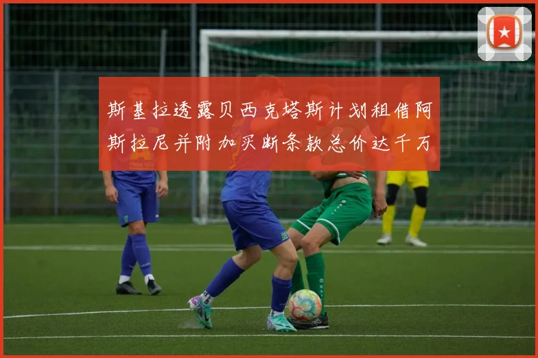 斯基拉透露贝西克塔斯计划租借阿斯拉尼并附加买断条款总价达千万级别