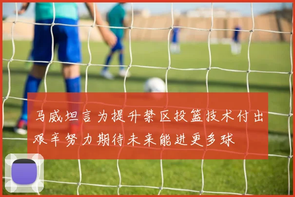 马威坦言为提升禁区投篮技术付出艰辛努力期待未来能进更多球