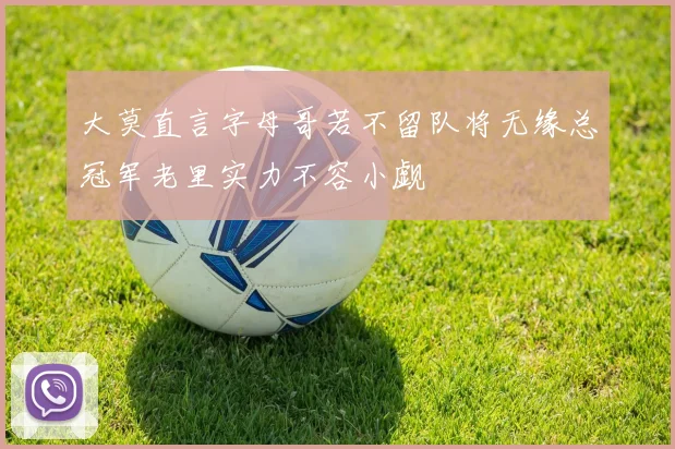 大莫直言字母哥若不留队将无缘总冠军老里实力不容小觑