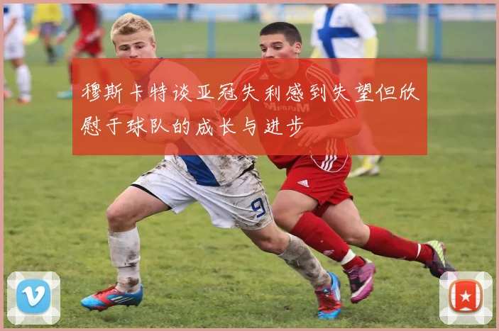 穆斯卡特谈亚冠失利感到失望但欣慰于球队的成长与进步