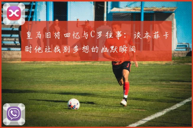皇马旧将回忆与C罗往事：谈本菲卡时他让我别多想的幽默瞬间