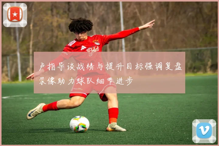 卢指导谈战绩与提升目标强调复盘录像助力球队细节进步