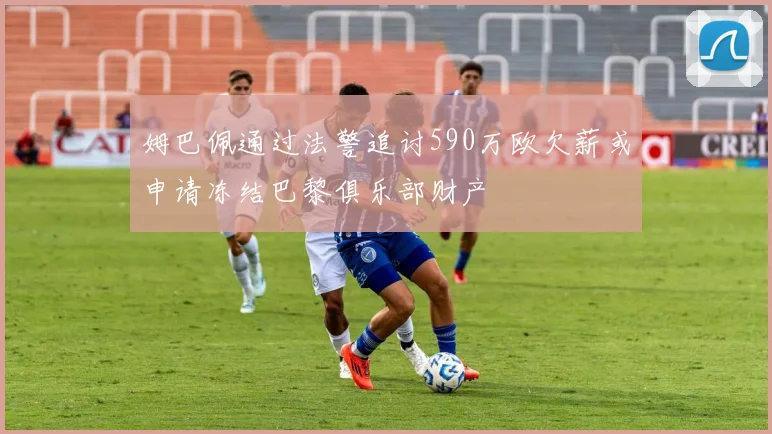 姆巴佩通过法警追讨590万欧欠薪或申请冻结巴黎俱乐部财产