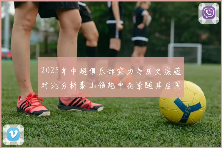 2025年中超俱乐部实力与历史底蕴对比分析泰山领跑申花紧随其后国安位居第三