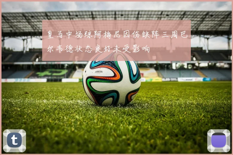 皇马中场琼阿梅尼因伤缺阵三周巴尔韦德状态良好未受影响